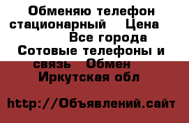 Обменяю телефон стационарный. › Цена ­ 1 500 - Все города Сотовые телефоны и связь » Обмен   . Иркутская обл.